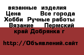 вязанные  изделия  › Цена ­ 100 - Все города Хобби. Ручные работы » Вязание   . Пермский край,Добрянка г.